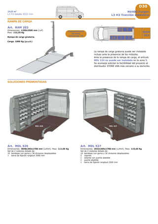 D30
3
55a
22a
RAM
203
1016
MDL S26 MDL S27
1016
1016
2032
Art. RAM 203
Dimensiones: 1250x2500 mm (LxP)
Peso: 112,25 Kg
Rampa de carga giratoria.
Carga: 1000 Kg (p.u.d.)
RAMPA DE CARGA
Características
técnicas
véase pág. A8
NV400 Furgón
L3 H3 Tracción delantera
14,8 m3
L3 H3 batalla 4332 mm
La rampa de carga giratoria puede ser instalada
incluso ante la presencia de los módulos.
Ante la presencia de la rampa de carga, el artículo
MDL 124 no puede ser instalado en la zona 5.
Se aconseja solicitar la factibilidad del proyecto al
distribuidor STORE VAN más cercano a su domicilio.
Art. MDL S26
Dimensiones: 3048x365x1700 mm (LxPxH). Peso: 111,05 Kg
Set de 2 módulos dotado de:
10 bandejas con goma y 38 divisores desplazables
1 barra de fijación longitud 3500 mm
Art. MDL S27
Dimensiones: 2032x365x1700 mm (LxPxH). Peso: 115,65 Kg
Set de 2 módulos dotado de:
10 bandejas con goma y 30 divisores desplazables
2 cajones
1 estante con puerta abatible
1 puerta abatible
1 barra de fijación longitud 2500 mm
SOLUCIONES PREMONTADAS
 