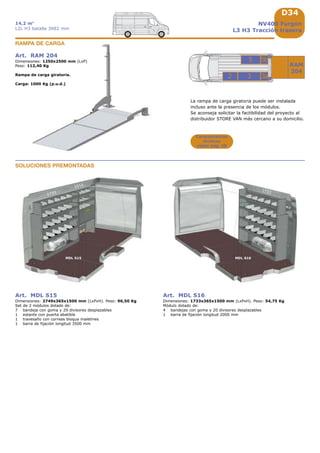 D34
32
RAM
204
5
3a
5b
1733
MDL S15 MDL S16
1733
1016
NV400 Furgón
L3 H3 Tracción trasera
14,2 m3
L2L H3 batalla 3682 mm
Características
técnicas
véase pág. A8
Art. RAM 204
Dimensiones: 1250x2500 mm (LxP)
Peso: 112,40 Kg
Rampa de carga giratoria.
Carga: 1000 Kg (p.u.d.)
RAMPA DE CARGA
La rampa de carga giratoria puede ser instalada
incluso ante la presencia de los módulos.
Se aconseja solicitar la factibilidad del proyecto al
distribuidor STORE VAN más cercano a su domicilio.
Art. MDL S15
Dimensiones: 2749x365x1500 mm (LxPxH). Peso: 96,50 Kg
Set de 2 módulos dotado de:
7 bandeja con goma y 29 divisores desplazables
1 estante con puerta abatible
1 travesaño con correas bloqua maletines
1 barra de fijación longitud 3500 mm
Art. MDL S16
Dimensiones: 1733x365x1500 mm (LxPxH). Peso: 54,75 Kg
Módulo dotado de:
4 bandejas con goma y 20 divisores desplazables
1 barra de fijación longitud 2000 mm
SOLUCIONES PREMONTADAS
 