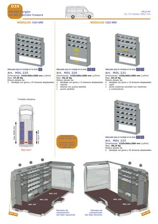 D35
3 5
3 5
3 53
508
max 1524
MDL 247
MDL 225
3a
MDL 247
5b
508
SFM 350
5
max 1225
MDL 220
MDL 215
max 1016
3
2
SFM
250
950 mm*
max1733mm
max3048mm
3a 5b
53
2
Ejemplo de
composición
del lado izquierdo
Ejemplo de
composición
del lado derecho
NV400 Furgón
L3 H3 Tracción trasera
14,2 m3
L2L H3 batalla 3682 mm
Accesorios
véase la pág. A9
Características
técnicas véase
pág. A5
Art. MDL 220
Dimensiones: 1225x365x1500 mm (LxPxH)
Peso: 66,10 Kg
Módulo dotado de:
3 bandejas con goma y 12 divisores desplazables
2 cajones
1 estante con puerta abatible
1 puerta abatible
Adecuado para el montaje en la zona:
Art. MDL 221
Dimensiones: 1225x365x1500 mm (LxPxH)
Peso: 64,10 Kg
Módulo dotado de:
4 bandejas con goma y 16 divisores desplazables
1 cajón
1 porta-maletines extraíble con maletines
y contenedores
Adecuado para el montaje en la zona:
Art. MDL 222
Dimensiones: 1225x365x1500 mm (LxPxH)
Peso: 48,15 Kg
Módulo dotado de:
5 bandejas con goma y 20 divisores desplazables
Adecuado para el montaje en la zona:
Art. MDL 225
Dimensiones: 1524x365x1500 mm (LxPxH)
Peso: 57,35 Kg
Módulo dotado de:
5 bandejas con goma y 25 divisores desplazables
Adecuado para el montaje en la zona:
MÓDULOS 1524 MM MÓDULOS 1225 MM
*medida indicativa
 