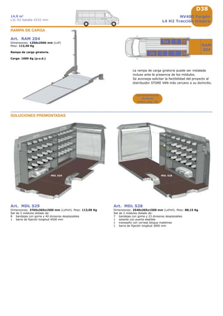 D38
2032
MDL S29 MDL S28
2032
508
1733
3
5a 5
22a
RAM
204
5b
3a
Art. RAM 204
Dimensiones: 1250x2500 mm (LxP)
Peso: 112,40 Kg
Rampa de carga giratoria.
Carga: 1000 Kg (p.u.d.)
RAMPA DE CARGA
Características
técnicas
véase pág. A8
Art. MDL S29
Dimensiones: 3765x365x1500 mm (LxPxH). Peso: 113,00 Kg
Set de 2 módulos dotado de:
8 bandejas con goma y 40 divisores desplazables
1 barra de fijación longitud 4500 mm
Art. MDL S28
Dimensiones: 2540x365x1500 mm (LxPxH). Peso: 88,15 Kg
Set de 2 módulos dotado de:
7 bandejas con goma y 23 divisores desplazables
1 estante con puerta abatible
1 travesaño con correas bloqua maletines
1 barra de fijación longitud 3000 mm
SOLUCIONES PREMONTADAS
NV400 Furgón
L4 H2 Tracción trasera
14,9 m3
L3L H2 batalla 4332 mm
La rampa de carga giratoria puede ser instalada
incluso ante la presencia de los módulos.
Se aconseja solicitar la factibilidad del proyecto al
distribuidor STORE VAN más cercano a su domicilio.
 