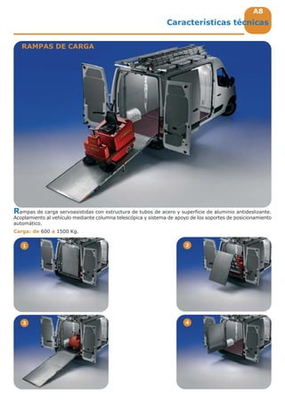 A8A8
1 2
3 4
Rampas de carga servoasistidas con estructura de tubos de acero y superficie de aluminio antideslizante.
Acoplamiento al vehículo mediante columna telescópica y sistema de apoyo de los soportes de posicionamiento
automático.
Carga: de 600 a 1500 Kg.
RAMPAS DE CARGA
Características técnicas
 