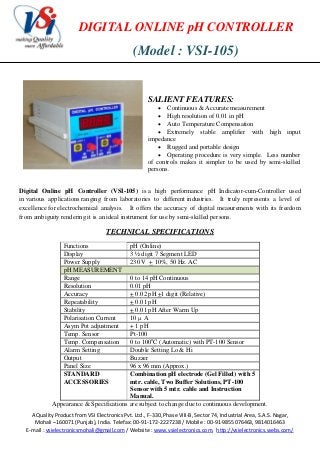 DIGITAL ONLINE pH CONTROLLER

(Model : VSI-105)

SALIENT FEATURES:

 Continuous & Accurate measurement
 High resolution of 0.01 in pH
 Auto Temperature Compensation
 Extremely stable amplifier with high input
impedance
 Rugged and portable design
 Operating procedure is very simple. Less number
of controls makes it simpler to be used by semi-skilled
persons.
Digital Online pH Controller (VSI-105) is a high performance pH Indicator-cum-Controller used
in various applications ranging from laboratories to different industries. It truly represents a level of
excellence for electrochemical analysis. It offers the accuracy of digital measurements with its freedom
from ambiguity rendering it is an ideal instrument for use by semi-skilled persons.

TECHNICAL SPECIFICATIONS
Functions
Display
Power Supply
pH MEASUREMENT
Range
Resolution
Accuracy
Repeatability
Stability
Polarisation Current
Asym Pot adjustment
Temp. Sensor
Temp. Compensation
Alarm Setting
Output
Panel Size
STANDARD
ACCESSORIES

pH (Online)
3 ½ digit 7 Segment LED
230 V + 10%, 50 Hz. AC

0 to 14 pH Continuous
0.01 pH
+ 0.02 pH +1 digit (Relative)
+ 0.01 pH
+ 0.01 pH After Warm Up
10  A
+ 1 pH
Pt-100
0 to 100oC (Automatic) with PT-100 Sensor
Double Setting Lo & Hi
Buzzer
96 x 96 mm (Approx.)
Combination pH electrode (Gel Filled) with 5
mtr. cable, Two Buffer Solutions, PT-100
Sensor with 5 mtr. cable and Instruction
Manual.
Appearance & Specifications are subject to change due to continuous development.
A Quality Product from VSI Electronics Pvt. Ltd., F-330, Phase VIII-B, Sector 74, Industrial Area, S.A.S. Nagar,
Mohali –160071 (Punjab), India. Telefax: 00-91-172-2227238 / Mobile : 00-91-9855076463, 9814016463
E-mail : vsielectronicsmohali@gmail.com / Website : www.vsielectronics.com, http://vsielectronics.webs.com/

 