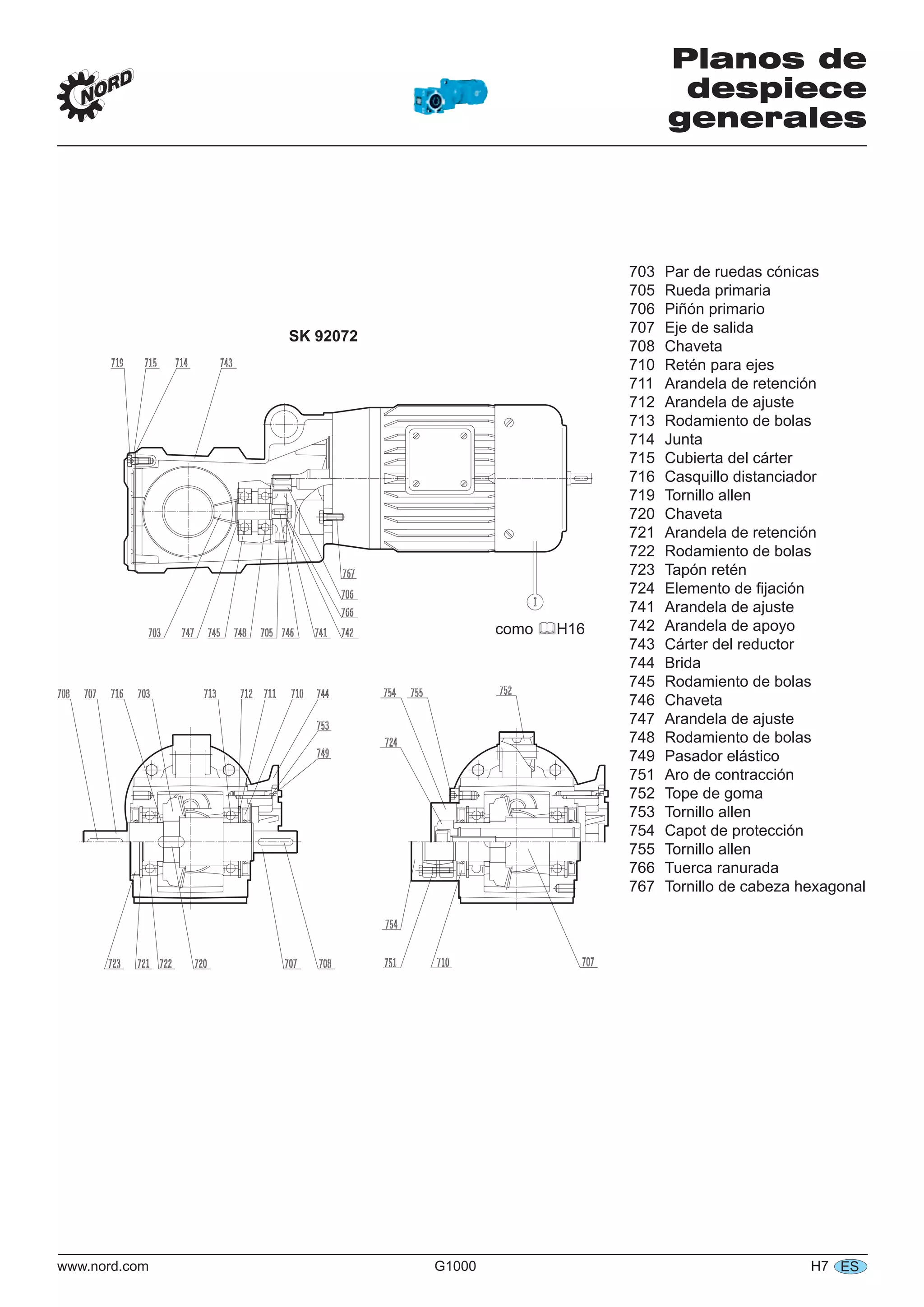 www.nord.com G1000 H7 ES
Planos de
despiece
generales
SK 92072
703 Par de ruedas cónicas
705 Rueda primaria
706 Piñón primario
707 Eje de salida
708 Chaveta
710 Retén para ejes
711 Arandela de retención
712 Arandela de ajuste
713 Rodamiento de bolas
714 Junta
715 Cubierta del cárter
716 Casquillo distanciador
719 Tornillo allen
720 Chaveta
721 Arandela de retención
722 Rodamiento de bolas
723 Tapón retén
724 Elemento de ﬁjación
741 Arandela de ajuste
742 Arandela de apoyo
743 Cárter del reductor
744 Brida
745 Rodamiento de bolas
746 Chaveta
747 Arandela de ajuste
748 Rodamiento de bolas
749 Pasador elástico
751 Aro de contracción
752 Tope de goma
753 Tornillo allen
754 Capot de protección
755 Tornillo allen
766 Tuerca ranurada
767 Tornillo de cabeza hexagonal
como H16
 
