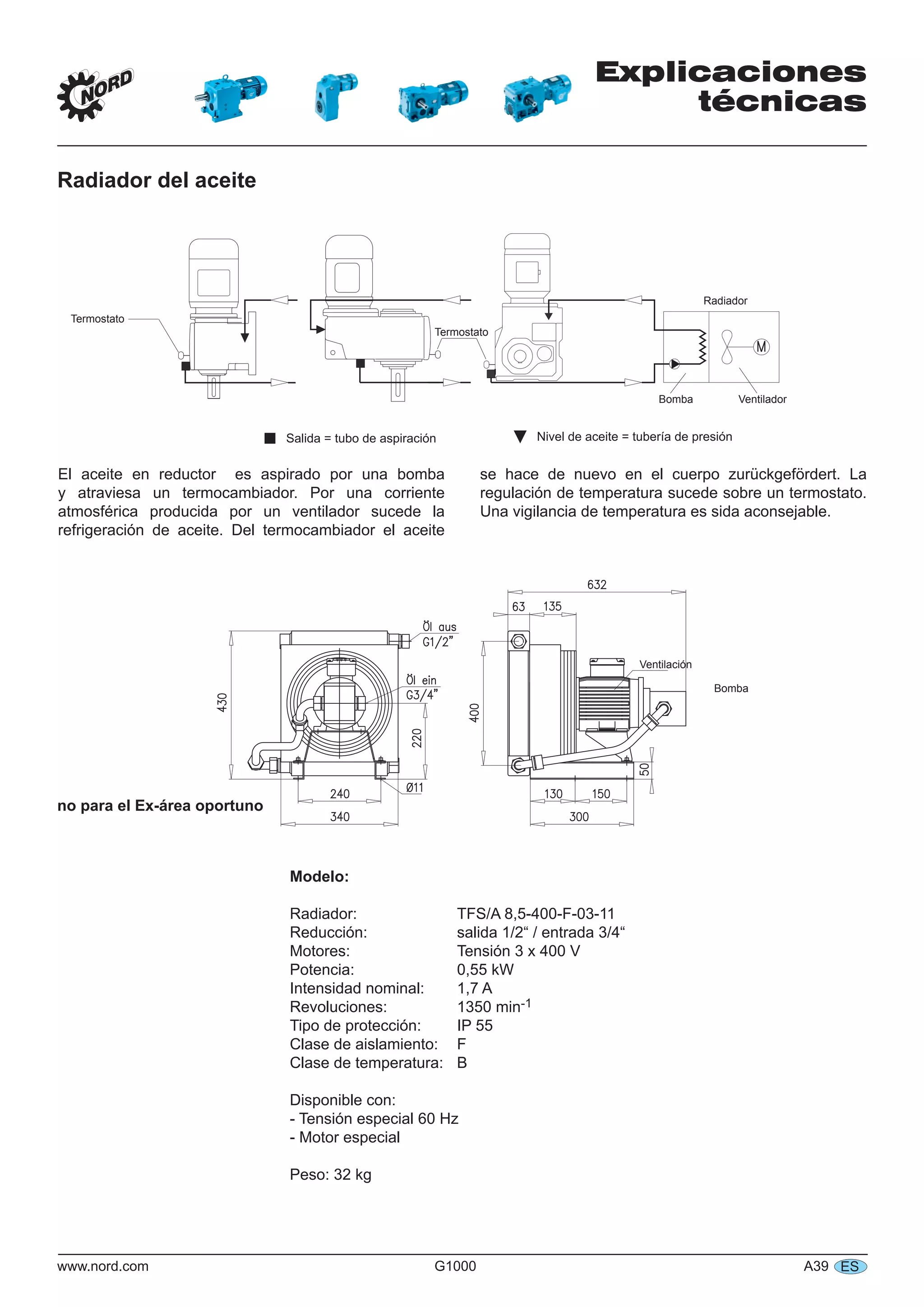 Explicaciones
técnicas
www.nord.com G1000 A39 ES
Radiador del aceite
Termostato
Termostato
Radiador
VentiladorBomba
 ▼Salida = tubo de aspiración Nivel de aceite = tubería de presión
Ventilación
Bomba
Modelo:
Radiador: TFS/A 8,5-400-F-03-11
Reducción: salida 1/2“ / entrada 3/4“
Motores: Tensión 3 x 400 V
Potencia: 0,55 kW
Intensidad nominal: 1,7 A
Revoluciones: 1350 min-1
Tipo de protección: IP 55
Clase de aislamiento: F
Clase de temperatura: B
Disponible con:
- Tensión especial 60 Hz
- Motor especial
Peso: 32 kg
no para el Ex-área oportuno
El aceite en reductor es aspirado por una bomba
y atraviesa un termocambiador. Por una corriente
atmosférica producida por un ventilador sucede la
refrigeración de aceite. Del termocambiador el aceite
se hace de nuevo en el cuerpo zurückgefördert. La
regulación de temperatura sucede sobre un termostato.
Una vigilancia de temperatura es sida aconsejable.
 