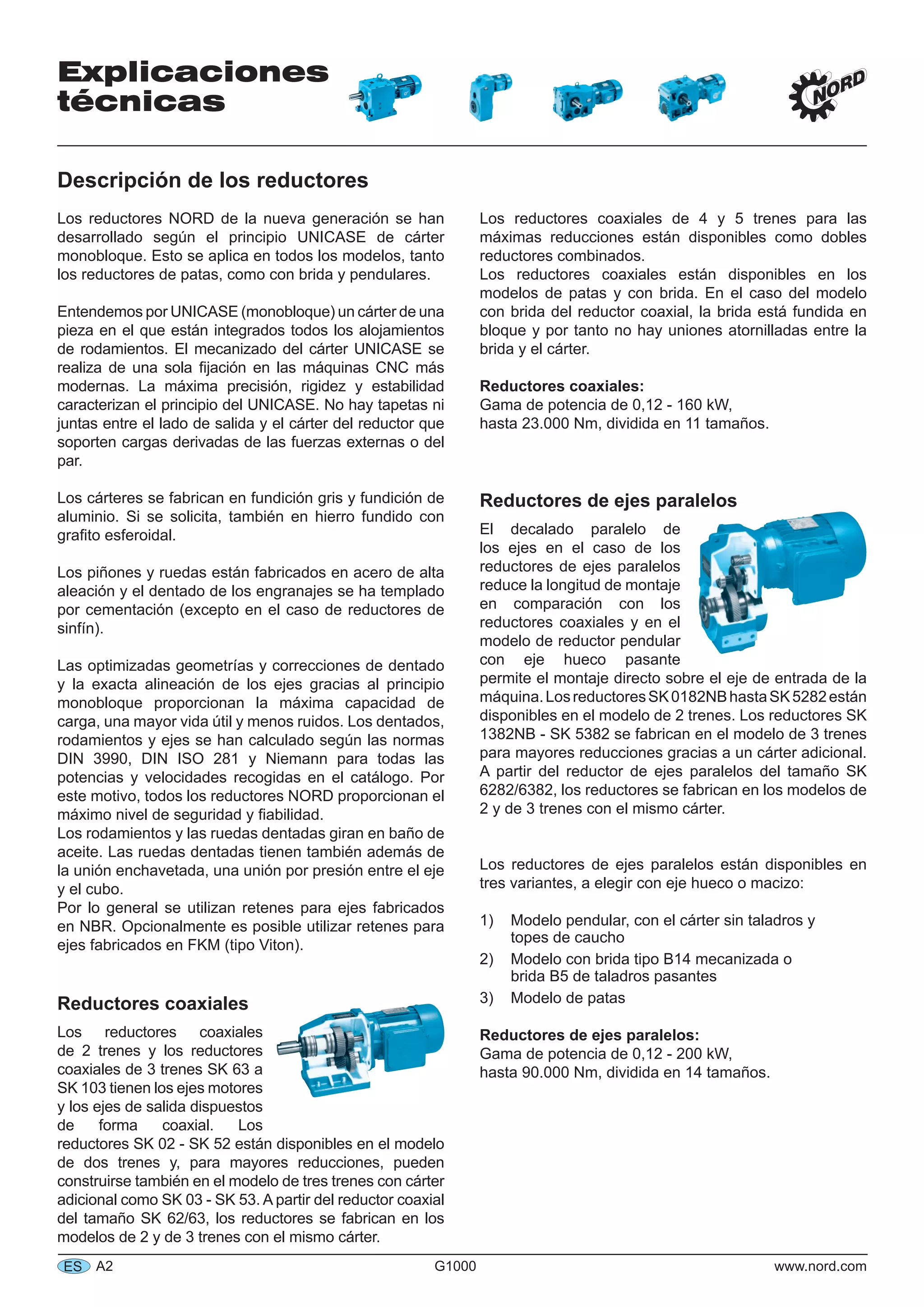 Explicaciones
técnicas
A2 G1000 www.nord.comES
Descripción de los reductores
Los reductores NORD de la nueva generación se han
desarrollado según el principio UNICASE de cárter
monobloque. Esto se aplica en todos los modelos, tanto
los reductores de patas, como con brida y pendulares.
Entendemos por UNICASE (monobloque) un cárter de una
pieza en el que están integrados todos los alojamientos
de rodamientos. El mecanizado del cárter UNICASE se
realiza de una sola ﬁjación en las máquinas CNC más
modernas. La máxima precisión, rigidez y estabilidad
caracterizan el principio del UNICASE. No hay tapetas ni
juntas entre el lado de salida y el cárter del reductor que
soporten cargas derivadas de las fuerzas externas o del
par.
Los cárteres se fabrican en fundición gris y fundición de
aluminio. Si se solicita, también en hierro fundido con
graﬁto esferoidal.
Los piñones y ruedas están fabricados en acero de alta
aleación y el dentado de los engranajes se ha templado
por cementación (excepto en el caso de reductores de
sinfín).
Las optimizadas geometrías y correcciones de dentado
y la exacta alineación de los ejes gracias al principio
monobloque proporcionan la máxima capacidad de
carga, una mayor vida útil y menos ruidos. Los dentados,
rodamientos y ejes se han calculado según las normas
DIN 3990, DIN ISO 281 y Niemann para todas las
potencias y velocidades recogidas en el catálogo. Por
este motivo, todos los reductores NORD proporcionan el
máximo nivel de seguridad y ﬁabilidad.
Los rodamientos y las ruedas dentadas giran en baño de
aceite. Las ruedas dentadas tienen también además de
la unión enchavetada, una unión por presión entre el eje
y el cubo.
Por lo general se utilizan retenes para ejes fabricados
en NBR. Opcionalmente es posible utilizar retenes para
ejes fabricados en FKM (tipo Viton).
Reductores coaxiales
Los reductores coaxiales
de 2 trenes y los reductores
coaxiales de 3 trenes SK 63 a
SK 103 tienen los ejes motores
y los ejes de salida dispuestos
de forma coaxial. Los
reductores SK 02 - SK 52 están disponibles en el modelo
de dos trenes y, para mayores reducciones, pueden
construirse también en el modelo de tres trenes con cárter
adicional como SK 03 - SK 53. A partir del reductor coaxial
del tamaño SK 62/63, los reductores se fabrican en los
modelos de 2 y de 3 trenes con el mismo cárter.
Los reductores coaxiales de 4 y 5 trenes para las
máximas reducciones están disponibles como dobles
reductores combinados.
Los reductores coaxiales están disponibles en los
modelos de patas y con brida. En el caso del modelo
con brida del reductor coaxial, la brida está fundida en
bloque y por tanto no hay uniones atornilladas entre la
brida y el cárter.
Reductores coaxiales:
Gama de potencia de 0,12 - 160 kW,
hasta 23.000 Nm, dividida en 11 tamaños.
Reductores de ejes paralelos
El decalado paralelo de
los ejes en el caso de los
reductores de ejes paralelos
reduce la longitud de montaje
en comparación con los
reductores coaxiales y en el
modelo de reductor pendular
con eje hueco pasante
permite el montaje directo sobre el eje de entrada de la
máquina.LosreductoresSK0182NBhastaSK5282están
disponibles en el modelo de 2 trenes. Los reductores SK
1382NB - SK 5382 se fabrican en el modelo de 3 trenes
para mayores reducciones gracias a un cárter adicional.
A partir del reductor de ejes paralelos del tamaño SK
6282/6382, los reductores se fabrican en los modelos de
2 y de 3 trenes con el mismo cárter.
Los reductores de ejes paralelos están disponibles en
tres variantes, a elegir con eje hueco o macizo:
1) Modelo pendular, con el cárter sin taladros y
topes de caucho
2) Modelo con brida tipo B14 mecanizada o
brida B5 de taladros pasantes
3) Modelo de patas
Reductores de ejes paralelos:
Gama de potencia de 0,12 - 200 kW,
hasta 90.000 Nm, dividida en 14 tamaños.
 