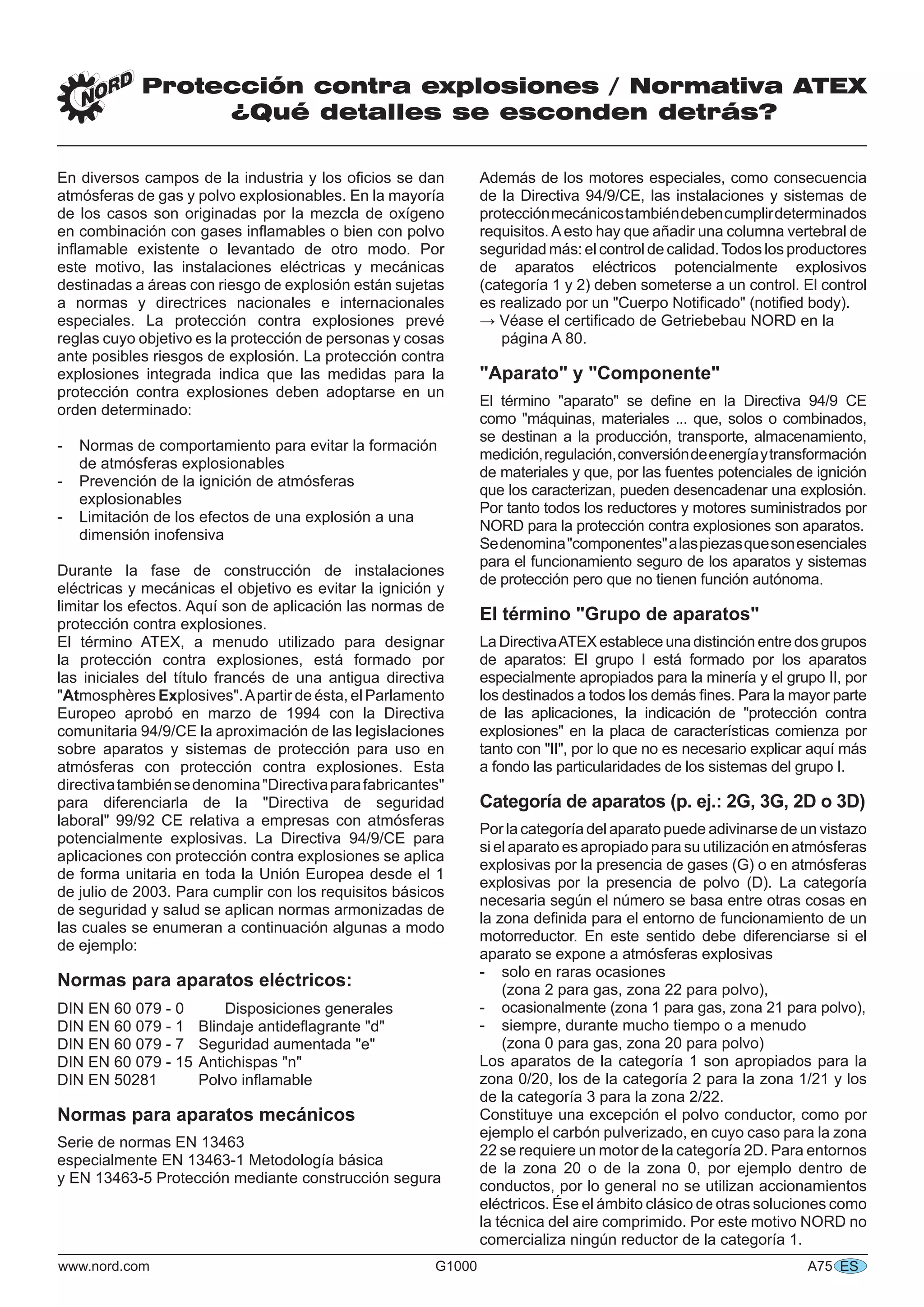 www.nord.com G1000 A75
Protección contra explosiones / Normativa ATEX
¿Qué detalles se esconden detrás?
ES
En diversos campos de la industria y los oﬁcios se dan
atmósferas de gas y polvo explosionables. En la mayoría
de los casos son originadas por la mezcla de oxígeno
en combinación con gases inﬂamables o bien con polvo
inﬂamable existente o levantado de otro modo. Por
este motivo, las instalaciones eléctricas y mecánicas
destinadas a áreas con riesgo de explosión están sujetas
a normas y directrices nacionales e internacionales
especiales. La protección contra explosiones prevé
reglas cuyo objetivo es la protección de personas y cosas
ante posibles riesgos de explosión. La protección contra
explosiones integrada indica que las medidas para la
protección contra explosiones deben adoptarse en un
orden determinado:
- Normas de comportamiento para evitar la formación
de atmósferas explosionables
- Prevención de la ignición de atmósferas
explosionables
- Limitación de los efectos de una explosión a una
dimensión inofensiva
Durante la fase de construcción de instalaciones
eléctricas y mecánicas el objetivo es evitar la ignición y
limitar los efectos. Aquí son de aplicación las normas de
protección contra explosiones.
El término ATEX, a menudo utilizado para designar
la protección contra explosiones, está formado por
las iniciales del título francés de una antigua directiva
"Atmosphères Explosives".Apartir de ésta, el Parlamento
Europeo aprobó en marzo de 1994 con la Directiva
comunitaria 94/9/CE la aproximación de las legislaciones
sobre aparatos y sistemas de protección para uso en
atmósferas con protección contra explosiones. Esta
directivatambiénsedenomina"Directivaparafabricantes"
para diferenciarla de la "Directiva de seguridad
laboral" 99/92 CE relativa a empresas con atmósferas
potencialmente explosivas. La Directiva 94/9/CE para
aplicaciones con protección contra explosiones se aplica
de forma unitaria en toda la Unión Europea desde el 1
de julio de 2003. Para cumplir con los requisitos básicos
de seguridad y salud se aplican normas armonizadas de
las cuales se enumeran a continuación algunas a modo
de ejemplo:
Normas para aparatos eléctricos:
DIN EN 60 079 - 0 Disposiciones generales
DIN EN 60 079 - 1 Blindaje antideﬂagrante "d"
DIN EN 60 079 - 7 Seguridad aumentada "e"
DIN EN 60 079 - 15 Antichispas "n"
DIN EN 50281 Polvo inﬂamable
Normas para aparatos mecánicos
Serie de normas EN 13463
especialmente EN 13463-1 Metodología básica
y EN 13463-5 Protección mediante construcción segura
Además de los motores especiales, como consecuencia
de la Directiva 94/9/CE, las instalaciones y sistemas de
protecciónmecánicostambiéndebencumplirdeterminados
requisitos.Aesto hay que añadir una columna vertebral de
seguridad más: el control de calidad.Todos los productores
de aparatos eléctricos potencialmente explosivos
(categoría 1 y 2) deben someterse a un control. El control
es realizado por un "Cuerpo Notiﬁcado" (notiﬁed body).
→ Véase el certiﬁcado de Getriebebau NORD en la
página A 80.
"Aparato" y "Componente"
El término "aparato" se deﬁne en la Directiva 94/9 CE
como "máquinas, materiales ... que, solos o combinados,
se destinan a la producción, transporte, almacenamiento,
medición,regulación,conversióndeenergíaytransformación
de materiales y que, por las fuentes potenciales de ignición
que los caracterizan, pueden desencadenar una explosión.
Por tanto todos los reductores y motores suministrados por
NORD para la protección contra explosiones son aparatos.
Sedenomina"componentes"alaspiezasquesonesenciales
para el funcionamiento seguro de los aparatos y sistemas
de protección pero que no tienen función autónoma.
El término "Grupo de aparatos"
La DirectivaATEX establece una distinción entre dos grupos
de aparatos: El grupo I está formado por los aparatos
especialmente apropiados para la minería y el grupo II, por
los destinados a todos los demás ﬁnes. Para la mayor parte
de las aplicaciones, la indicación de "protección contra
explosiones" en la placa de características comienza por
tanto con "II", por lo que no es necesario explicar aquí más
a fondo las particularidades de los sistemas del grupo I.
Categoría de aparatos (p. ej.: 2G, 3G, 2D o 3D)
Por la categoría del aparato puede adivinarse de un vistazo
si el aparato es apropiado para su utilización en atmósferas
explosivas por la presencia de gases (G) o en atmósferas
explosivas por la presencia de polvo (D). La categoría
necesaria según el número se basa entre otras cosas en
la zona deﬁnida para el entorno de funcionamiento de un
motorreductor. En este sentido debe diferenciarse si el
aparato se expone a atmósferas explosivas
- solo en raras ocasiones
(zona 2 para gas, zona 22 para polvo),
- ocasionalmente (zona 1 para gas, zona 21 para polvo),
- siempre, durante mucho tiempo o a menudo
(zona 0 para gas, zona 20 para polvo)
Los aparatos de la categoría 1 son apropiados para la
zona 0/20, los de la categoría 2 para la zona 1/21 y los
de la categoría 3 para la zona 2/22.
Constituye una excepción el polvo conductor, como por
ejemplo el carbón pulverizado, en cuyo caso para la zona
22 se requiere un motor de la categoría 2D. Para entornos
de la zona 20 o de la zona 0, por ejemplo dentro de
conductos, por lo general no se utilizan accionamientos
eléctricos. Ése el ámbito clásico de otras soluciones como
la técnica del aire comprimido. Por este motivo NORD no
comercializa ningún reductor de la categoría 1.
 