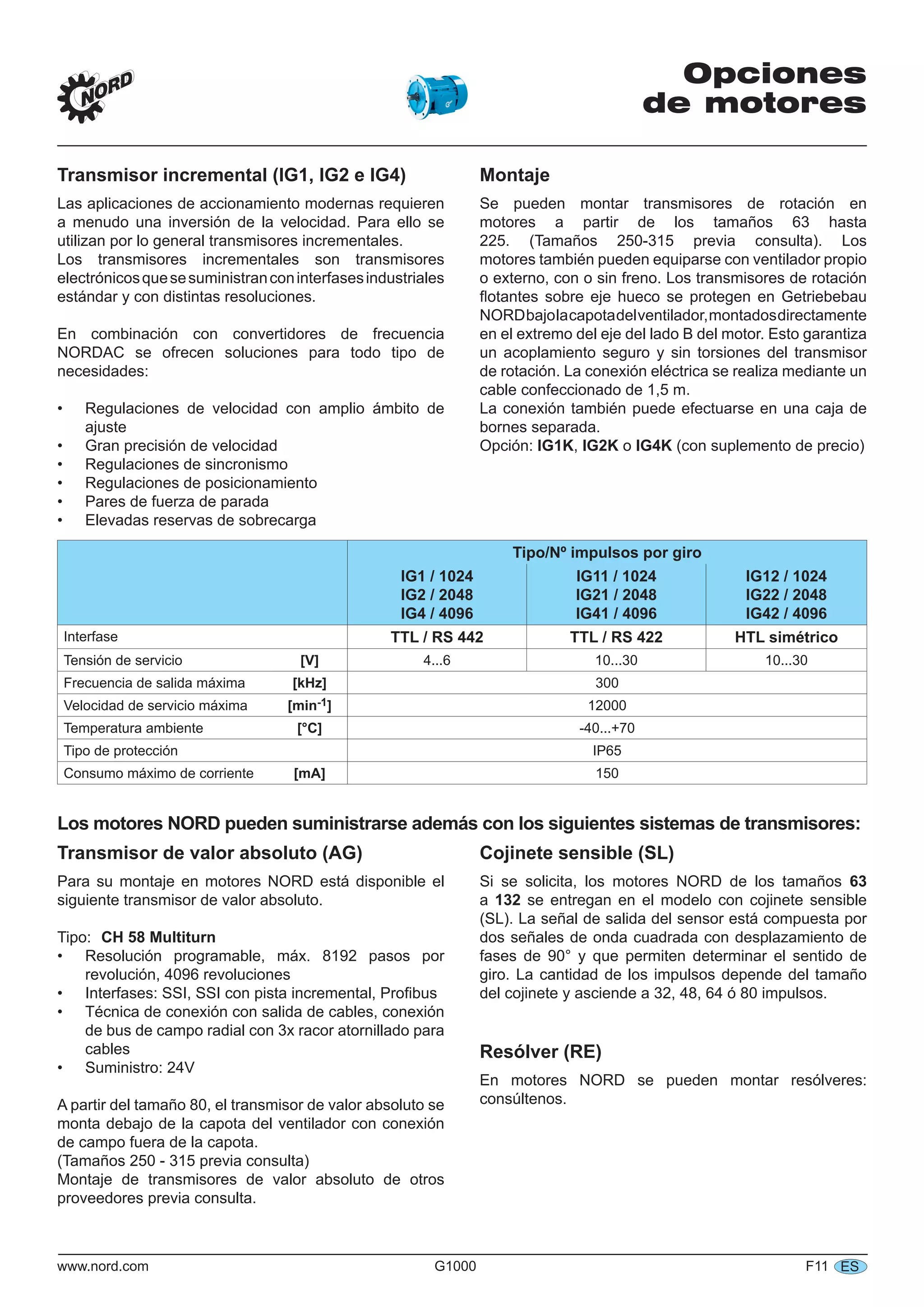 www.nord.com G1000 F11 ES
Opciones
de motores
Transmisor incremental (IG1, IG2 e IG4)
Las aplicaciones de accionamiento modernas requieren
a menudo una inversión de la velocidad. Para ello se
utilizan por lo general transmisores incrementales.
Los transmisores incrementales son transmisores
electrónicosquesesuministranconinterfasesindustriales
estándar y con distintas resoluciones.
En combinación con convertidores de frecuencia
NORDAC se ofrecen soluciones para todo tipo de
necesidades:
Regulaciones de velocidad con amplio ámbito de
ajuste
Gran precisión de velocidad
Regulaciones de sincronismo
Regulaciones de posicionamiento
Pares de fuerza de parada
Elevadas reservas de sobrecarga
•
•
•
•
•
•
Montaje
Se pueden montar transmisores de rotación en
motores a partir de los tamaños 63 hasta
225. (Tamaños 250-315 previa consulta). Los
motores también pueden equiparse con ventilador propio
o externo, con o sin freno. Los transmisores de rotación
ﬂotantes sobre eje hueco se protegen en Getriebebau
NORDbajolacapotadelventilador,montadosdirectamente
en el extremo del eje del lado B del motor. Esto garantiza
un acoplamiento seguro y sin torsiones del transmisor
de rotación. La conexión eléctrica se realiza mediante un
cable confeccionado de 1,5 m.
La conexión también puede efectuarse en una caja de
bornes separada.
Opción: IG1K, IG2K o IG4K (con suplemento de precio)
Tipo/Nº impulsos por giro
IG1 / 1024
IG2 / 2048
IG4 / 4096
IG11 / 1024
IG21 / 2048
IG41 / 4096
IG12 / 1024
IG22 / 2048
IG42 / 4096
Interfase TTL / RS 442 TTL / RS 422 HTL simétrico
Tensión de servicio [V] 4...6 10...30 10...30
Frecuencia de salida máxima [kHz] 300
Velocidad de servicio máxima [min-1] 12000
Temperatura ambiente [°C] -40...+70
Tipo de protección IP65
Consumo máximo de corriente [mA] 150
Los motores NORD pueden suministrarse además con los siguientes sistemas de transmisores:
Transmisor de valor absoluto (AG)
Para su montaje en motores NORD está disponible el
siguiente transmisor de valor absoluto.
Tipo: CH 58 Multiturn
Resolución programable, máx. 8192 pasos por
revolución, 4096 revoluciones
Interfases: SSI, SSI con pista incremental, Proﬁbus
Técnica de conexión con salida de cables, conexión
de bus de campo radial con 3x racor atornillado para
cables
Suministro: 24V
A partir del tamaño 80, el transmisor de valor absoluto se
monta debajo de la capota del ventilador con conexión
de campo fuera de la capota.
(Tamaños 250 - 315 previa consulta)
Montaje de transmisores de valor absoluto de otros
proveedores previa consulta.
•
•
•
•
Cojinete sensible (SL)
Si se solicita, los motores NORD de los tamaños 63
a 132 se entregan en el modelo con cojinete sensible
(SL). La señal de salida del sensor está compuesta por
dos señales de onda cuadrada con desplazamiento de
fases de 90° y que permiten determinar el sentido de
giro. La cantidad de los impulsos depende del tamaño
del cojinete y asciende a 32, 48, 64 ó 80 impulsos.
Resólver (RE)
En motores NORD se pueden montar resólveres:
consúltenos.
 