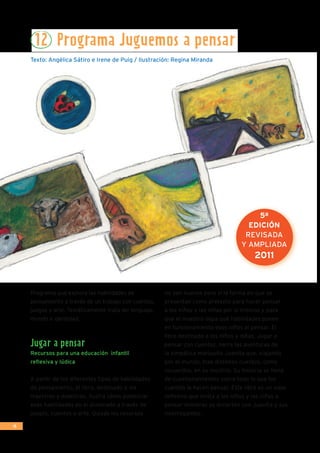 14
Programa que explora las habilidades de
pensamiento a través de un trabajo con cuentos,
juegos y arte. Temáticamente trata de: lenguaje,
mundo e identidad.
Jugar a pensar
Recursos para una educación infantil
reflexiva y lúdica
A partir de los diferentes tipos de habilidades
de pensamiento, el libro, destinado a los
maestros y maestras, ilustra cómo potenciar
esas habilidades en el alumnado a través de
juegos, cuentos y arte. Quizás los recursos
no son nuevos pero sí la forma en que se
presentan como pretexto para hacer pensar
a los niños y las niñas por sí mismos y para
que el maestro sepa qué habilidades ponen
en funcionamiento esos niños al pensar. El
libro destinado a los niños y niñas, Jugar a
pensar con cuentos, narra las aventuras de
la simpática mariquita Juanita que, viajando
por el mundo, trae distintos cuentos, como
recuerdos, en su mochila. Su historia se llena
de cuestionamientos sobre todo lo que los
cuentos le hacen pensar. Este libro es un viaje
reflexivo que invita a los niños y las niñas a
pensar mientras se divierten con Juanita y sus
interrogantes.
12 Programa Juguemos a pensar
Texto: Angélica Sátiro e Irene de Puig / Ilustración: Regina Miranda
5ª
EDICIÓN
REVISADA
Y AMPLIADA
2011
 