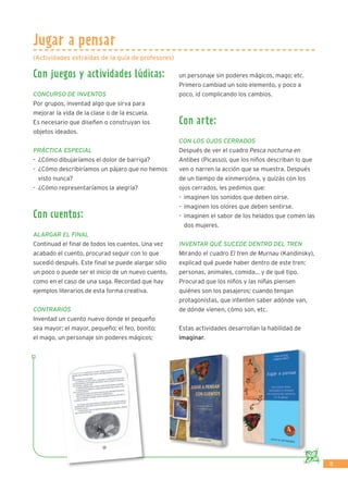 15
Jugar a pensar
Con juegos y actividades lúdicas:
Concurso de inventos
Por grupos, inventad algo que sirva para
mejorar la vida de la clase o de la escuela.
Es necesario que diseñen o construyan los
objetos ideados.
Práctica especial
-	 ¿Cómo dibujaríamos el dolor de barriga?
-	 ¿Cómo describiríamos un pájaro que no hemos
visto nunca?
-	 ¿Cómo representaríamos la alegría?
Con cuentos:
Alargar el FInal
Continuad el ﬁnal de todos los cuentos. Una vez
acabado el cuento, procurad seguir con lo que
sucedió después. Este ﬁnal se puede alargar sólo
un poco o puede ser el inicio de un nuevo cuento,
como en el caso de una saga. Recordad que hay
ejemplos literarios de esta forma creativa.
Contrarios
Inventad un cuento nuevo donde el pequeño
sea mayor; el mayor, pequeño; el feo, bonito;
el mago, un personaje sin poderes mágicos;
un personaje sin poderes mágicos, mago; etc.
Primero cambiad un solo elemento, y poco a
poco, id complicando los cambios.
Con arte:
Con los ojos cerrados
Después de ver el cuadro Pesca nocturna en
Antibes (Picasso), que los niños describan lo que
ven o narren la acción que se muestra. Después
de un tiempo de «inmersión», y quizás con los
ojos cerrados, les pedimos que:
-	 imaginen los sonidos que deben oírse.
-	 imaginen los olores que deben sentirse.
-	 imaginen el sabor de los helados que comen las
dos mujeres.
Inventar qué sucede dentro del tren
Mirando el cuadro El tren de Murnau (Kandinsky),
explicad qué puede haber dentro de este tren:
personas, animales, comida... y de qué tipo.
Procurad que los niños y las niñas piensen
quiénes son los pasajeros; cuando tengan
protagonistas, que intenten saber adónde van,
de dónde vienen, cómo son, etc.
Estas actividades desarrollan la habilidad de
imaginar.
(Actividades extraídas de la guía de profesores)
 