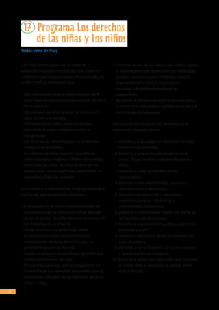 24
17 Programa Los derechos
	 de las niñas y los niños
Texto: Irene de Puig
Los niños constituyen casi la mitad de la
población mundial y muchos de ellos viven en
condiciones penosas e incluso infrahumanas. En
el año 2000 se contabilizó que:
-	 160 millones de niños y niñas menores de 5
años viven en países subdesarrollados, es decir
en la pobreza.
-	 120 millones de niños y niñas de entre 6 y 11
años no van a la escuela.
-	 100 milllones de niños viven sin familia,
ejerciendo trabajos agotadores o en la
marginación.
-	 50 millones de niños trabajan en ambientes
inseguros e insalubres.
-	 10 millones de niños mueren cada año de
enfermedades evitables o fácilmente curables.
-	 8 millones de niños, muchos de ellos en los
países ricos, sufren maltratos, explotación de
algún tipo y falta de atención.
Esto justiﬁca la necesidad de un programa sobre
este tema, que tenga como objetivos:
-	 Profundizar en el conocimiento y respeto de
los derechos de los niños y las niñas a través
de los 10 puntos de la Declaración Universal de
los Derechos de la Infancia.
-	 Incitar a pensar y a reﬂexionar sobre
la trascendencia del conocimiento y el
cumplimiento de estos derechos para su
generación y para las futuras.
-	 Ayudar a descubrir a los niños y las niñas sus
propias condiciones de vida.
-	 Prepararles para que sean protagonistas en
la defensa de sus derechos personales y en la
promoción y difusión de los derechos de otros
niños y niñas.
-	 Escuchar la voz de los niños y las niñas y darles
la palabra para que desarrollen las habilidades
sociales necesarias para el diálogo, para la
argumentación y para la negociación.
-	 Hacerlos más hábiles también en la
cooperación.
-	 Ayudarlos a iniciarse en la participación plena
y activa en la vida pública y prepararlos para el
ejercicio de la ciudadanía.
Declaración Universal de los Derechos de la
Infancia en lenguaje simple:
1. Derecho a la igualdad, sin distinción de raza,
religión o nacionalidad.
2. Derecho a una protección especial para
crecer física, mental y socialmente sanos y
libres.
3. Derecho a tener un nombre y una
nacionalidad.
4. Derecho a una alimentación, vivienda y
atención médica adecuadas.
5. Derecho a la educación y atenciones
especiales para los niños física o
mentalmente disminuidos.
6. Derecho a comprensión y amor por parte de
las familias y de la sociedad.
7. Derecho a una educación gratuita. Derecho a
divertirse y jugar.
8. Derecho a atención y ayuda preferentes en
caso de peligro.
9. Derecho a ser protegidos contra el abandono
y la explotación en el trabajo.
10. Derecho a recibir una educación que fomente
la solidaridad, la amistad y la justicia entre
todo el mundo.
 