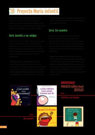 26
18 Proyecto Noria infantil
El Proyecto Noria inicia dos series de libros
dedicadas a niños y niñas de 3 a 5 años.
Cada libro incluye un apartado dedicado a los
educadores con propuestas de actividades para
reflexionar y dialogar con los niños y niñas.
Serie Juanita y sus amigos
Juanita es como los niños y las niñas pequeños,
busca el sentido del mundo mientras trata
de entenderse a sí misma. Esta serie recoge
historias donde Juanita se encuentra con sus
amigos y dialoga y juega con ellos divirtiéndose
con la maravilla de descubrir el mundo y
descubrirse.
- ¿Qué ocurre en la oscuridad? Con Luci,
la luciérnaga, Juanita vive esta “aventura
emocional” en la noche oscura, donde su amiga
le ayudará a superar su miedo a la oscuridad.
- ¿Cómo sabemos hacía donde tenemos que ir?
Con Maripepa, la mariposa, Juanita vive esta
“aventura existencial”, donde se pregunta cómo
saben hacia dónde tienen que ir las mariposas
que vuelan en el cielo
Serie Sin nombre
Esta serie recoge historias de un niño que
empieza a darse cuenta de varias cosas
relacionadas consigo mismo y con su entorno.
Mientras se da cuenta, dialoga consigo mismo.
Las historias son estos diálogos interiores que
reflejan el movimiento del pensar de este niño
sin nombre.
- ¡Quiero un nombre! El personaje descubre
que las cosas y las personas del mundo tienen
nombre, ¿y él?, ¿por qué no tiene un nombre?
- ¡Quiero ser de mi tamaño! El personaje se da
cuenta de su cuerpo en proceso de cambio, su
relación con los objetos y su ubicación en el
espacio. ¿Es fácil saber cuál es nuestro tamaño
en el mundo?
Serie
Juanita y sus Amigos
Serie
Sin nombre
 