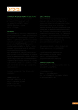 31
Contactos
PARA FORMACIÓN DE PROFESORADO NORIA
www.proyectonoria.crearmundos.net
proyectonoria@lacasacreativa.net
Av. coll del Portell, 92-94, bajos 2
08024 – Barcelona – España
00 34 935 111 291
GRUPIREF
El GrupIREF es una asociación que promueve el
proyecto educativo FILOSOFÍA 3/18 (Philospohy
for Children) en ámbito de lengua catalana. Su
objetivo es la formación, difusión y creación de
nuevos materiales para la educación reflexiva.
El currículum FILOSOFÍA 3/18 ayuda a los
estudiantes desde los 3 a los 18 años a opinar
mejor por sí mismos partiendo de la filosofía
como modelo y como método.
Para la formación de maestros realiza cursos
básicos y de profundización y tiene un convenio
con el Departament d’Educació de la Generalitat
de Catalunya para la formación de formadores.
También ha desarrollado un máster de Filosofía
3/18 on line en catalán y en castellano a través
de la Universidad de Girona que ya está en su
segunda edición.
(contacto con Irene de Puig – directora del
GRUPIREF)
www.grupiref.org
Calle San Agustí, 3 – 5, 2º A
08012 – Barcelona - España
0034 932 179 761
grupiref@grupiref.org
CREARMUNDOS
CREARMUNDOS es una entidad sin ánimo de
lucro, con sede en Barcelona (España). Su
misión es el desarrollo de la capacidad creativa
e innovadora de personas  y colectivos en
variados ámbitos. Se dirige a todas las personas
interesadas en la temática, pero especialmente
a la ciudadanía comprometida con proyectos de
creatividad e innovación social. CREARMUNDOS
se organiza y se realiza desde una perspectiva
intercultural, interdisciplinar e intergeneracional,
además de equilibrar la presencia y la
aportación de los distintos géneros.
(contacto con Angélica Sátiro – directora del
Proyecto Noria y de CREARMUNDOS)
www.crearmundos.net/asociacion
Av. Coll del Portell, 92-94, bajos 2
08024 – Barcelona - España
proyectonoria@lacasacreativa.ne
EDITORIAL OCTAEDRO
OCTAEDRO es la editorial que publica todos los
libros del Proyecto NORIA.
www.octaedro.com
Bailén, 5 - 08010 Barcelona
Tel. +34 932 464 002 - Fax +34 932 311 868
octaedro@octaedro.com
 