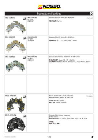 nosso.com
Plaquetas rectificadoras
106
Indiel
6 diodos 50A, Ø114mm, B+ M6*45mm
RENAULT Clio 1.6.
8 diodos 50A, Ø114mm, B+ M6*41mm
RENAULT 19 1.7, 1.8, Clio - nafta / diesel.
PRESTOLITE
K01379
35214581
PRESTOLITE
K01382
35214586
PRI K01379
PRI K01382
6 diodos 50A + triodo, Ø120mm, B+ M8*42mm
CHEVROLET Corsa 1.0, 1.4, 1.6 s/AA;
VOLKSWAGEN Gol, Parati, Saveiro s/AA motor Ap827, Ea111.
PRESTOLITE
K01422
35215197
PRI K01422
85A. 8 diodes 50A + triodo, capacitor.
Alternador Iskra AAK5114, AAK5115.
JOHN DEERE, Tractor;
VALTRA, Valmet tractores.
6 diodes 60A + triodo, capacitor.
B+ M8×40mm
Alternador Iskra 11203124, 11203198, 11203719, IA 1408.
CASE;
NEW HOLLAND.
PRIS AK5114
PRIS 203124
Iskra
 