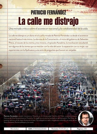 O C T U B R E     2 0 1 2




                                                                 Una mirada crítica sobre el acontecer
                                                                 nacional y la cotidianeidad de la vida.


        La calle me distrajo es un diario en el cual la mirada de Patricio Fernández va desde el acontecer
        nacional hasta el más íntimo. La derrota de la Concertación, el inicio del gobierno de Sebastián
        Piñera, el rescate de los treinta y tres mineros, el episodio Karadima, la movilización estudiantil,
        son algunos de los temas que se mezclan con la vida del autor: la separación con su mujer, sus
        experiencias con la Ayahuasca y una serie de preguntas que buscan ser zanjadas.




     Patricio Fernández estudió Literatura y Filosofía en la Universidad Católica de Chile, y posteriormente
     Historia del Arte Renacentista en Florencia. En 1998 fundó el semanario The Clinic, de carácter satírico y el
     de mayor lectura en el país. Ha trabajado en radio, dirigido una editorial y es autor de los libros Ferrantes,
     Escritos plebeyos y Los nenes.


               Mondadori                 ISBN: 9789568228460                 Formato: 13,5 X 23 cm                    Páginas: 238
10
 