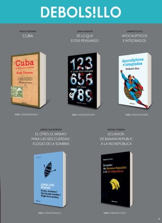 N O V I E M B R E   2 0 1 2




   HUGH THOMAS                                  JOHN VERDON                               UMBERTO ECO

      CUBA                                     SÉ LO QUE                           APOCALÍPTICOS
                                            ESTÁS PENSANDO                          E INTEGRADOS




ISBN: 9788499894829                         ISBN: 9788492833399                        ISBN: 9788497933865




                       JORGE LUIS BORGES                               RAFAEL CORREA
               EL OTRO, EL MISMO/                                      ECUADOR:
             PARA LAS SEIS CUERDAS/                               DE BANANA REPUBLIC
              ELOGIO DE LA SOMBRA                                 A LA NO REPÚBLICA




                      ISBN: 9789875668324                           ISBN: 9789588773292

                                                                                                                    11
 