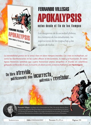 N O V I E M B R E   2 0 1 2




                                                     FERNANDO VILLEGAS

                                                   APOKALYPSIS
                                                    notas desde el fin de los tiempos
                                                    Los desgarros de la sociedad chilena,
                                                    los clamores de los estudiantes, las
                                                    aspiraciones de los mapuches y las
                                                    quejas de todos.


La inestabilidad parece ser lo único claro en estos tiempos movidos. Las crisis se multiplican, así
como las manifestaciones en las cuales afloran el descontento, la rabia y la frustración. En estos
lapsos históricos sentimos que cuatro horrorosos jinetes atropellan el mundo en calamitosa
galopada sembrando el caos, la muerte y la destrucción, entonces hablamos del Apokalypsis.



  Un li bro atrevido, correcto,
      po  líticamente muy in polémico y revelador.




                Fernando Villegas, sociólogo de la Universidad de Chile. Ha escrito diversos libros,
                entre los que destacan Memorias dispersas. Juicios erráticos, la novela Muerte a los latinos,
                 El Chile que NO queremos, Ruego a Ud. tenga la bondad de irse a la cresta, De la felicidad
                y todo eso, Memorias de un amnésico, Julio César para jóvenes y no tanto y El banquete.


     Sudamericana               ISBN: 9789562623957                      Formato: 15 x 23 cm                     Páginas: 318
                                                                                                                                          3
 