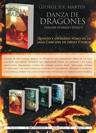 CANCIÓN DE HIELO Y FUEGO V




                                   Quinto y esperado tomo de la
                                   saga Canción de hielo y fuego




    Después de una colosal batalla, el futuro de los Siete Reinos pende de un hilo,
    acuciado por nuevas amenazas que emergen de todos los rincones y en todas
    direcciones. Enconados conflictos cobran nuevos bríos, traiciones íntimas
    se perpetran y un gran elenco de proscritos y sacerdotes, soldados y criaturas
    camaleónicas, nobles y esclavos, enfrentarán obstáculos en apariencia insuperables.




         Plaza & Janés    ISBN: 9789568352769
                                9789568352783    Formato: 15 x 23 cm   Páginas: 1.136
                                                                                290
4
 