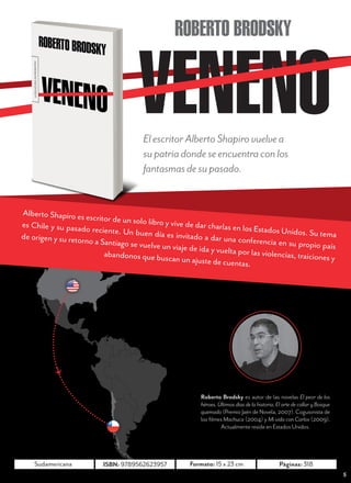 N O V I E M B R E        2 0 1 2




                                                  ROBERTO BRODSKY



                                        El escritor Alberto Shapiro vuelve a
                                        su patria donde se encuentra con los
                                        fantasmas de su pasado.


Alberto Shapiro es es
                       critor de un solo libro
es Chile y su pasado                           y vive de dar charlas
                       reciente. Un buen d                            en los Estados Unidos
de origen y su retorn                        ía es invitado a dar un                           . Su tema
                      o a Santiago se vuelve                          a conferencia en su pr
                                              un viaje de ida y vuel                           opio país
                           abandonos que busc                        ta por las violencias,
                                                 an un ajuste de cuen                       traiciones y
                                                                        tas.




                                                           Roberto Brodsky es autor de las novelas El peor de los
                                                           héroes, Últimos días de la historia, El arte de callar y Bosque
                                                           quemado (Premio Jaén de Novela, 2007). Coguionista de
                                                           los filmes Machuca (2004) y Mi vida con Carlos (2009).
                                                                    Actualmente reside en Estados Unidos.




     Mondadori            ISBN: 9789568228453         Formato: 13,5 x 23 cm                      Páginas: 418
                                                                                                                              5
 