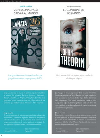 N O V I E M B R E      2 0 1 2


                             JORGE LANATA                                                  JOHAN THEORIN

                    26 PERSONAS PARA                                                 EL GUARDIÁN DE
                    SALVAR AL MUNDO                                                     LOS NIÑOS




           Las grandes entrevistas realizadas por                        Una oscura historia de amor y un ardiente
           Jorge Lanata para su programa de TV.                                    thriller psicológico.




    Jorge Lanata viajó en busca de gente que pudiera cambiar            Jan Hauger es el nuevo profesor de la escuela infantil de
    la suerte del planeta. Recorrió Londres, Katmandú,                  la clínica psiquiátrica Santa Patricia, un lugar moderno
    Boston, Medellín, Los Angeles, Oslo y París. En todas esas          con apenas diez alumnos, todos hijos de los pacientes
    geografías buscó pistas para dar con el paradero de las             del psiquiátrico. Los niños mantienen contacto con
    personas que podían “salvar al mundo”. Y las encontró.              sus padres y Jan es el encargado de crear un clima de
                                                                        «normalidad» en un lugar plagado de malos recuerdos y
                                                                        accidentes inexplicables.

    Jorge Lanata                                                        Johan Theorin
    Es escritor, guionista de televisión y uno de los periodistas más   Es periodista y escritor. La marca de sangre es su tercera novela
    reconocidos y creíbles de Argentina. Realizó un documental          y forma parte de la serie El cuarteto de Óland, compuesta
    sobre la deuda externa y actualmente lleva adelante dos             por cuatro títulos ambientados en esta isla en las diferentes
    programas periodísticos de mucha audiencia en su país. En           estaciones del año. Johan Theorin ha obtenido los mejores
    2009 publicó su primera novela, Los números del elefante.           premios del género de novela negra.

     Sudamericana                    ISBN: 9789500739955                 Mondadori                       ISBN: 9789876581721
     Formato: 15,5 X 23 cm           Páginas: 384                        Formato: 14 X 21,5 cm           Páginas: 432

6
 
