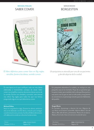 N O V I E M B R E     2 0 1 2


                        MICHAEL POLLAN                                                     SERGIO BIZZIO

                       SABER COMER                                                    BORGESTEIN




El libro definitivo para comer bien en 64 reglas                     Un psiquiatra es atacado por uno de sus pacientes
    sencillas: frente a las dietas, sentido común.                            y decide alejarse de la ciudad.




En esta época en la que confluyen cada vez más dietas                  Un psiquiatra abandona la ciudad y se recluye en una
elaboradas e inverosímiles consejos de salud, Saber                    pequeña casa en la montaña. Huye de un paciente que
comer nos simplifica nuestras decisiones diarias acerca de             lo quiere matar, pero también de la vida que lleva junto a
la comida. Escrito con claridad y concisión, este manual               una actriz con la que se casó un año atrás y muy pronto
nos ofrece 64 reglas para todos los que nos hemos                      se convierte en un personaje extraño para los habitantes
preguntado alguna vez qué deberíamos comer.                            del pueblo.


Michael Pollan                                                         Sergio Bizzio
Nació en Long Island en 1955. Durante los últimos veinticinco          Es narrador, dramaturgo y director de cine. Algunos de
años se ha dedicado a escribir libros y artículos para conseguir       sus libros son El divino convertible, Infierno Albino, Son del
una alimentación sana y sensata. Sus libros El dilema del omnívoro     África, Más allá del bien y lentamente, Planet, En esa época,
y En defensa de la comida son referentes fundamentales.                Rabia y Era el cielo. Esta es la tercera novela del autor.


 Debate                          ISBN: 9789871786497                    Mondadori                     ISBN: 9789876581738
 Formato: 11 X 19 cm             Páginas: 168                           Formato: 13,5 X 23 cm         Páginas: 192

                                                                                                                                        7
 