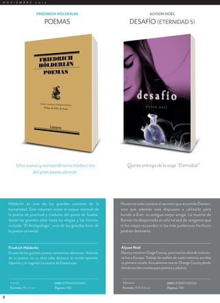 N O V I E M B R E          2 0 1 2


                           FRIEDRICH HÖLDERLIN                                        ALYSON NOËL

                                POEMAS                                 DESAFÍO (ETERNIDAD 5)




         Una nueva y extraordinaria traducción                       Quinta entrega de la saga “Eternidad”.
                del gran poeta alemán.




    Hölderlin es uno de los grandes cantores de la               Haven no solo conoce el secreto que esconde Damen,
    humanidad. Este volumen reúne el corpus esencial de          sino que además está dispuesta a utilizarlo para
    la poesía de juventud y madurez del poeta de Suabia,         hundir a Ever, su antigua mejor amiga. La muerte de
    desde las grandes odas hasta las elegías y los himnos,       Roman ha despertado en ella tal sed de venganza que
    incluido “El Archipiélago”, uno de los grandes hitos de      ni los viejos recuerdos ni los más poderosos hechizos
    la poesía universal.                                         podrán detenerla.


    Friedrich Hölderlin                                          Alyson Noël
    Es uno de los grandes poetas románticos alemanes. Además     Nació y creció en Orage County, pero tras los años de instituto,
    de su poesía, en su obra cabe destacar la novela epistolar   se fue a Europa. Trabajó de azafata de vuelo mientras escribía
    Hiperión y la tragedia La muerte de Empédocles.              su primera novela. Actualmente vive en Orange County desde
                                                                 donde escribe novelas para jóvenes y adultos.


     Lumen                           ISBN: 9788426420862          Montena                        ISBN: 9789871783328
     Formato: 14 x 21 cm             Páginas: 480                 Formato: 15 X 21,5 cm          Páginas: 336

8
 