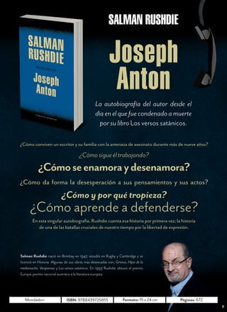 N O V I E M B R E   2 0 1 2




                                                          SALMAN RUSHDIE

                                                           Joseph
                                                            Anton
                                                  La autobiografía del autor desde el
                                                  día en el que fue condenado a muerte
                                                    por su libro Los versos satánicos.

¿Cómo conviven un escritor y su familia con la amenaza de asesinato durante más de nueve años?

                                       ¿Cómo sigue él trabajando?
           ¿Cómo se enamora y desenamora?
¿Cómo da forma la desesperación a sus pensamientos y sus actos?
                           ¿Cómo y por qué tropieza?
      ¿Cómo aprende a defenderse?
        En esta singular autobiografía, Rushdie cuenta esa historia por primera vez; la historia
           de una de las batallas cruciales de nuestro tiempo por la libertad de expresión.




Salman Rushdie nació en Bombay en 1947, estudió en Rugby y Cambridge y se
licenció en Historia. Algunas de sus obras mas destacadas son; Grimus, Hijos de la
medianoche, Vergüenza y Los versos satánicos. En 1993 Rushdie obtuvo el premio
Europa, premio nacional austríaco a la literatura europea.




   Mondadori                  ISBN: 9788439725855                   Formato: 15 x 24 cm    Páginas: 672
                                                                                                                    9
 