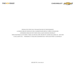 · RESPALDO EN TODO CHILE CON NUESTRA RED DE CONCESIONARIOS. 
· LA MAYOR LÍNEA DE VEHÍCULOS CON LA GARANTÍA MÁS AMPLIA: 5 AÑOS O 120.000 KMS. 
· EXPERIENCIA ÚNICA EN POST VENTA CON EL NUEVO SERVICIO CHEVROLET. 
· ROAD ASSISTANCE LAS 24 HORAS TODOS LOS DIAS DEL AÑO: 800 800 115 / DESDE CELULARES: 02 - 2431 1340 
· PLAN CLIENTE FIEL - PREMIAMOS TU FIDELIDAD CON BENEFICIOS Y MÁS VALOR PARA TU CHEVROLET. 
800 800 115 / chevrolet.cl 
