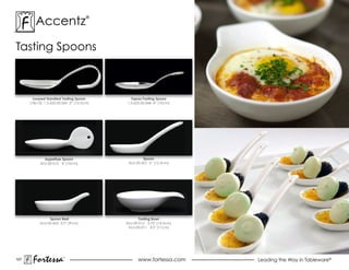 accentz                       ®




Tasting spoons



        Looped Handled Tasting Spoon          Tapas/Tasting Spoon
      (18/10), 1.5.622.00.069 5” (12.5cm)   1.5.622.00.068 4” (10cm)




              Appetizer Spoon                        Spoon
            aLu-00-010 4" (10cm)             aLu-00-601 5” (12.5cm)




                Spoon Rest                         Tasting Bowl
           aLu-00-602 3.5” (9cm)            aLu-00-012 5.75" (14.5cm)
                                             aLu-00-011 4.5" (11cm)




107
       Fortessa          ®
                                                  www.fortessa.com      Leading the Way in Tableware®
 