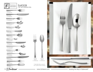 ForTessa
               MeTaLWare™
                                Lucca
                                102, 18/10 STAINLESS STEEL



      Table Fork*
      1.5.102.00.002


      Table Knife*
      1.5.102.00.005


      salad Dessert Fork*
      1.5.102.00.012



      oval soup spoon*
      1.5.102.00.011


      Tea/coffee Spoon*
      1.5.102.00.021


      Butter Knife
      1.5.102.00.053


      Bouillon spoon
      1.5.102.00.003


      espresso spoon
      1.5.102.00.022


      Dessert Knife
      1.5.102.00.015


      Iced Tea Spoon
      1.5.102.00.035


      Appetizer/Cake Fork
      1.5.102.00.038


      Table spoon
      1.5.102.00.001


      steak Knife                                                serving          serving
      1.5.102.00.006                                             spoon            spoon
                                                             1.5.102.00.026   1.5.102.00.027

      Fish Fork
      1.5.102.00.031
                                                                * Indicates item is part of
                                                                the 5 piece place setting.
       Fish Knife
       1.5.102.00.032

110
           Fortessa         ®
                            ®
                                                                       www.fortessa.com        Leading the Way in Tableware®
 