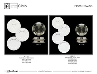 ForTessa
      Bone china
                 Tm
                          cielo                                                                Plate covers




                                                         PCC-31                                         PCC-27




                                     PCC-31                                              PCC-27
                          Fits All Cielo 12.25” Plates                        Fits All Cielo 10.75” Plates
                                HBW-CIELO-686                                       HBW-CIELO-681
                                HBW-CIELO-687                                       HBW-CIELO-682
                                HBW-CIELO-688                                       HBW-CIELO-683
                                                                                    HBW-CIELO-685




15
     Fortessa         ®
                                                           www.fortessa.com               Leading the Way in Tableware®
 