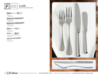 ForTessa
              MeTaLWare™
                               Luxe
                               884, 18/10 STAINLESS STEEL




      Table Fork
      1.5.884.00.002


      Table Knife, sH
      1.5.884.00.005


      Table Knife, HH
      1.5.884.00.009



      salad Fork
      1.5.884.00.012


      Euro Size Coffee/Tea Spoon
      1.5.884.00.021


      Butter Knife
      1.5.884.00.053




152
           Fortessa        ®
                           ®
                                                            www.fortessa.com   Leading the Way in Tableware®
 