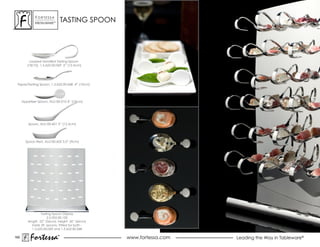 ForTessa
              MeTaLWare™
                                   TASTING SPOONs


          oyster Fork, 5.25”
          1.5.622.00.064

          Looped Handled Tasting spoon
         (18/10), 1.5.622.00.069 5” (12.5cm)




 Tapas/Tasting Spoon, 1.5.622.00.068 4” (10cm)




      appetizer spoon, aLU-00-010 4” (10cm)




          spoon, aLU-00-601 5” (12.5cm)




        spoon rest, aLU-00-602 3.5” (9cm)




                  Tasting spoon Display
                      2.5.002.00.100
         length 22” (56cm), height 26” (66cm)
            holds 39 spoons, Fitted for both -
            1.5.622.00.069 and 1.5.622.00.068

160
           Fortessa            ®
                               ®
                                                    www.fortessa.com   Leading the Way in Tableware®
 