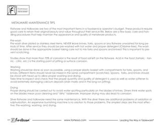 ForTessa
            MeTaLWare™




       METALWARE MAINTENANCE TIPS

      Flatware and Holloware are two of the most important items in a foodservice operator’s budget. These products require
      good care to retain their original beauty and value throughout their service life. Below are a few basic care and han-
      dling procedures that help maintain the appearance and quality of metalware products.

      Pre-wash
      Pre-wash silver plated or stainless steel items. NEvER leave knives, forks, spoons or any flatware unwashed for long pe-
      riods of time. after service they should be pre-washed with hot water and proper detergent (Chlorine-free). Pre-wash
      should be done in the appropriate basket taking care not to mix forks and spoons and knives!! This is important to pre-
      vent scratching.

      Studies show that more than 70% of corrosion is the result of food soil left on the flatware. Acid in the food (tartaric - tan-
      nic - citric, etc.) is the starting point of pitting or surface corrosion.

      Washing
      Washing should be done as soon as possible, using a proper plastic basket with compartments for forks, spoons, and
      knives. Different items should never be mixed in the same compartment (scratches). spoons, forks, and knives should
      be stood with head up to allow proper washing and drying.
      Take time to inspect and check that the proper quantity and quality of detergent is used as well as water softener to
      avoid extremely damaging calcium deposits (stain marks and in the long run pitting).

      Drying
      Proper drying should be carried out to avoid water spotting particularly on the blades of knives. Diners think water spots
      on the blades mean poor cleaning and “dirty” tableware. Improper drying may also lead to corrosion.

      Silver flatware and holloware need the same maintenance. With the silver there are additional problems of oxidation or
      sulphurization. an expensive burnishing machine is no solution to those problems. The simplest steps are the most effec-
      tive: Pre-washing, washing, and drying.




171
          Fortessa       ®
                         ®
                                                      www.fortessa.com                                  Leading the Way in Tableware®
 