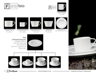 ForTessa
          Bone china
                     Tm
                              Tela                                                   ForTaLuxe®
                                                                                     suPerWhiTe®




                                                                                                   Can Stackable Mug
                                                                                                     ALU-TELAa-888
                                                                                                      12 oz. (.34L)




Stackable Can Cup      Stackable Espresso Cup   Flared Cappuccino Cup    Flared Bowl              Universal Saucer
   HBW-TELA-991             HBW-TELA-993             HBW-CIELO-692      HBW-CIELO-693         HBW-TELA-992 6.25” (16cm)
    9 oz.(.27L)              3.5 oz.(.08L)            12 oz. (.34L)       12 oz.(.34L)




                          Tela
             Universal Saucer:
                  designed with an
               inner and outer well
                     one saucer fits
            both the cups and the
                        flared bowl




18
        Fortessa          ®
                                                              www.fortessa.com                                            Leading the Way in Tableware®
 
