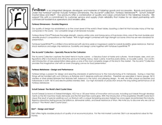 Fortessa        is an integrated designer, developer, and marketer of tabletop goods and accessories. Brands and products
under the Fortessa® banner include Fortessa dinnerware, the accentz® collection, Fortessa metalware™, schott Zwiesel®
crystal Glass and d&V®. our products offer a combination of quality and value unmatched in the tabletop industry. We
support this with a commitment to customer service and supply chain reliability that makes for an ideal partnership with
commercial foodservice operations and retailers alike.

Fortessa Dinnerware – Durable Elegance

Our quality of design has established us as the crown jewel of the world’s finest tables, boasting a client list that includes many of the top
companies in the world. our complete range of dinnerware includes:

Fortessa Bone china™ features the edge strength, creamy white color, and translucency of true bone china, one of the most durable and
versatile product compositions on the market. With its light weight combined with high strength our bone china has set new standards for
presentation.

Fortaluxe SuperWhite™ is a vitrified china reinforced with alumina oxide or magnesium oxide for overall durability: glaze resistance, thermal
shock resistance and edge chip resistance. durability and design come together with Fortaluxe superWhite ™


The Accentz® Collection – Specialty Pieces for the Culinarian

The accentz collection captures the latest trend in haute cuisine - a fabulous fusion of tastes and cultures. novel shapes, sizes, and con-
figurations offer a functional and attractive service for tasting menus, Asian cuisine, inventive pasta dishes, or nouvelle cuisine. Our contin-
ued introduction of new presentation ideas gives us one of the most complete ranges of this kind in the market. The accentz ® collection
provides the imaginative chef with an ever-changing canvas for food presentation.


Fortessa Metalware – Design and Performance

Fortessa brings a passion for design and exacting standards of performance to the manufacturing of its metalware. during a meal few
things will be handled with such intimacy as flatware and it deserves particular attention. Therefore we specialize in heavy gauge 18/10
stainless or silver plated flatware that features heft, balance in the hand, and pleasing design. As well, we offer unique accessories and
hollowware in both 18/10 and electro-plated stainless steel. Our high standards of production ensure the long lasting performance of all
Fortessa metalware


Schott Zwiesel- The World’s Best Crystal Glass

schott Zwiesel (a brand of Zwiesel Kristallglas, aG) has a 130 year history of innovation and success, including such break through develop-
ments as the first machine made stemware and the first lead-free crystal glass. With the introduction of the proprietary Tritan® Crystal tech-
nique (the result of special additives such as titanium with a unique tempering process) Zwiesel has once again revolutionized the industry.
rigorous laboratory testing proves the brilliance, dishwasher safety, and break resistance of Tritan. We invite you to discover why we call our
product “The World’s Best crystal Glass”.


D&V® - Design and Value®

d&V offers highly durable products of quality at an economical price. For the mid-market customer, d&V is an exceptional value for the
money
 