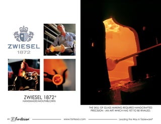 ZWIESEL 1872 ®
          HANDMADE/MOUTHBLOWN

                                                   THE SKILL OF GLaSS maKING rEQUIrES HaNDCraFTED
                                                    PRECISION - AN ART WHICH HAS YET TO BE RIVALED.


201
      Fortessa   ®
                                www.fortessa.com                         Leading the Way in Tableware®
 