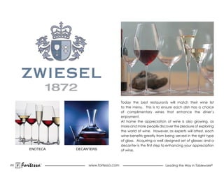 Today the best restaurants will match their wine list
                                             to the menu. This is to ensure each dish has a choice
                                             of complimentary wines that enhance the diner’s
                                             enjoyment.
                                             at home the appreciation of wine is also growing, as
                                             more and more people discover the pleasure of exploring
                                             the world of wine. However, as experts will attest, each
                                             wine benefits greatly from being served in the right type
                                             of glass. acquiring a well designed set of glasses and a
                                             decanter is the first step to enhancing your appreciation
         ENOTECA     DECANTERS               of wine.



202
      Fortessa   ®
                          www.fortessa.com                              Leading the Way in Tableware®
 