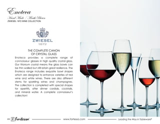 ZWIESEL 1872 WINE COLLECTION




                 THE COmPLETE CaNON
                   OF CRYSTAL GLASS
      Enoteca provides a complete range of
      connoisseur glasses in high quality crystal glass.
      Our titanium crystal means the glass bowls can
      be thin walled but still retain great resilience. The
      Enoteca range includes exquisite bowl shapes
      which are designed to enhance varieties of red
      wine and white wines. There are also different
      stems for sparkling wines and champagnes.
      The collection is completed with special shapes
      for aperitifs, after dinner cordials, cocktails,
      and mineral water. a complete connoisseur’s
      collection!




203
      Fortessa    ®
                                                  www.fortessa.com   Leading the Way in Tableware®
 