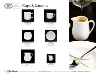 d & V®
         TeChNOCeRAM™     Cups & Saucers



                              Stackable Mug                    Stackable Coffee Cups
                               TC7600.DV.08                          TC7600.dV.10
                                9.5 oz. (28cl)                    Std. 8.75 oz. (26cl)
                                                                     TC7600.dV.06
                                                                espresso 3.5 oz. (10cl)




                          Square Coupe Saucers                        Saucers
                             TC7600.dV.123                         TC7600.dV.05
                                6” (15cm)                          Std. 6” (15cm)
                             TC7600.dV.124                         TC7600.dV.07
                                5” (13cm)                        espresso 5” (13cm)




                        Multipurpose Creamer/Soup                      Creamer
                                  Pitcher                           TC7600.DV.39
                         TC7600.dV.42 12 oz. (34cl)                  4.5 oz. (13cl)




215
      Fortessa   ®
                                                      www.fortessa.com                    Leading the Way in Tableware®
 