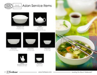 d & V®
             TeChNOCeRAM™      Asian Service items




                    Casserole w/Lid                             Teapot
                     TC7600.DV.58                            TC7600.dV.36
                    10”/25.5cm 76oz                           16 oz. (47cl)
                                                         TC7600.dV.36.5 Lid only




          Serena Bowl                     Serena Bowl                         Serena Bowl
         TC7600.dV.57                    TC7600.dV.56                        TC7600.dV.55
      7.75”/19.75cm 44oz                7”/17.5cm 32oz                       6”/15cm 24oz




                            Serena                            Rice Bowl
                      Soy/Sauce Pot w/Lid                   TC7600.dV.43
                      TC7600.DV.59 4.5oz                    4.25” (11cm)




217
      Fortessa        ®
                                                                 www.fortessa.com           Leading the Way in Tableware®
 