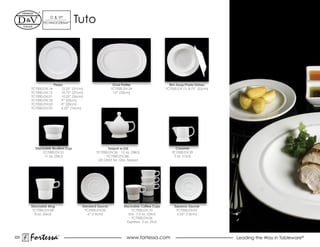 d & V®
             TeChNOCeRAM™        Tuto




                     Plates                              Oval Platter                     Rim Soup/Pasta Dishes
      TC7000.dV.14        12.25” (31cm)                 TC7000.dV.24                    TC7000.DV.12 8.75” (22cm)
      TC7000.dV.15        10.75” (27cm)                  13” (33cm)
      TC7000.dV.01        10.25” (26cm)
      TC7000.DV.18        9” (23cm)
      TC7000.DV.02        8” (20cm)
      TC7000.dV.03        6.25” (16cm)




        Stackable Bouillon Cup                       Teapot w/Lid                            Creamer
            TC7000.dV.21                      TC7000.DV.36 12 oz. (38cl)                   TC7000.DV.39
             11 oz. (34cl)                          TC7000.dV.36L                           5 oz. (15cl)
                                               Lid ONLY for 12oz. Teapot




      Stackable Mug                   Standard Saucer          Stackable Coffee Cups         Espresso Saucer
       TC7000.DV.08                     TC7000.dV.05                TC7000.dV.10              TC7000.dV.07
        8 oz. (26cl)                      6” (15cm)               Std. 7.3 oz. (23cl)          5.25” (13cm)
                                                                    TC7000.dV.06
                                                                 Espresso 3 oz. (9cl)



220
      Fortessa         ®
                                                                 www.fortessa.com                                   Leading the Way in Tableware®
 