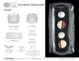 d & V®
                      SpeCiALTY
                     GLASSWARe
                                      Accentz Glassware
 Kerala




            Square Rimmed Coupe Plates                             Flat Charger
               1979.1 13.25" (34cm)                            2049.1 12.25" (31cm)
                2302.1 11" (28cm)
               2217.1 10.25" (26cm)
                2201.1 5.5" (14cm)



                                                               Sharp Square Bowls
                                                               2231.1 11” (28cm)
                                                               2373.2 8” (21cm)




                  Rectangular Trays
            2208.1 13.75" x 6.5" (35x17cm)
                                                             Square Dessert Bowl
                                                             3699.2 4.5" (11.5cm)




      Coupe Square Bowls             Sharp Square Bowl              Caviar Service
       1978.1 12" (30cm)                   2232.2          0.64 Metal Catch fits Kerala sharp
        1977.1 8" (20cm)                 6" (15cm)       square bowl 6” interior of catch fits all
        2031.4 6" (16cm)                                          Coppetta dipping
                                                          dishes Clear sharp bowl shown with
                                                          clear coppetta and Fortessa Caviar
                                                                      Spoon 0.65.


226
           Fortessa         ®
                                                                       www.fortessa.com              Leading the Way in Tableware®
 