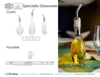 d & V®
                    SpeCiALTY
                   GLASSWARe
                                       Specialty Glassware
      Cruets




                             413.1                       450.1                       410.1
                                     410.1   Oil Cruet w/ steel lid 10.25” 8 oz.
                                     450.1   Oil Cruet w/ steel lid 12.5” 16 oz.
                                     413.1   Oil Cruet w/ steel lid 9.5” 12 oz.
                                     414.1   Replacement Silicone Stopper




      pourable


                                                     1802.1


        Item #                       Description                                   Oz.        Ht.   Pack
        1802.1                    Pourables 1/8 liter                              4.2       3.6”    12
                 *hand wash only recommended




230
       Fortessa          ®
                                                                             www.fortessa.com              Leading the Way in Tableware®
 