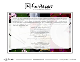 Fortessa
                                                Leading the Way in Tableware®
                                                                                          ®




           Fortessa, Inc. is an integrated designer, developer, and marketer of tabletop goods and accessories.
           Brands and products under the Fortessa® banner include Fortessa Dinnerware, the Accentz® collection,
           Fortessa Metalware™, Schott Zwiesel® Crystal Glass and D&V®. Our products offer a combination of
           quality and value unmatched in the tabletop industry. We support this with a commitment to customer
           service and supply chain reliability that makes for an ideal partnership with commercial foodservice
           operations and retailers alike.
                                             Fortessa, Inc., Sterling, Virginia, U.S.A.

                                                 International Operations:
                                              Canada: Fortessa (Canada) Inc.
                                            Europe: Tableware Enterprises GmbH
                                                     Fortessa of Europe
                                         Mexico/Central America : Guillesa SA de CV
                                                 China: Fortessa(Asia) Ltd

                                      Please send inquiries regarding above locations to:
                                                      info@fortessa.com

                                                        Fortessa, Inc.
                                             22601 Davis Drive, Sterling, VA 20164
                                              Phone: 800-296-7508, 703-787-0357
                                                      Fax: 703-787-6645
                                                     www.fortessa.com




232
      Fortessa   ®
                                                 www.fortessa.com                               Leading the Way in Tableware®
 