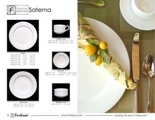 ForTessa
            Bone china
                           Tm
                                    saterna



                                                         Coffee Cups
                                                HBW-SAT-189 Standard 8 oz. (.26L)
                                                HBW-SAT-187 Espresso 3 oz. (.09L)




                   Plates
     HBW-SAT-181      12.25”        (31cm)
     HBW-SAT-197       11.5”        (29cm)
     HBW-SAT-182      10.75”        (27cm)
     HBW-SAT-183      10.0”         (25cm)
     HBW-SAT-184      8.25”         (21cm)
     HBW-SAT-185      6.25”         (16cm)



                                                            Saucers
                                             HBW-SAT-190     Standard 6.25”(16cm)
                                             HBW-SAT-188    Espresso 4.75” (12cm)




               Rim Bowls                                 Bouillion Cup
        HBW-SAT-196 11.5” (29cm)                    HBW-SAT-191 11oz. (0.3L)
        HBW-SAT-186 9.0” (23cm)




28
         Fortessa               ®
                                                                 www.fortessa.com   Leading the Way in Tableware®
 