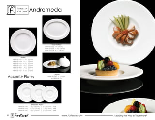 ForTessa
          Bone china
                      Tm
                               andromeda




                                                        Oval Platters
                                                HBW-00-302 14” (36cm)
                                                HBW-00-303 11.75” (30cm)
                                                HBW-00-304 9.5” (24cm)



              Plates
     HBW-00-101 12.25”     (31cm)
     HBW-00-104 11.5”      (29cm)
     HBW-00-102 10.75”     (27cm)
     HBW-00-103 10.0”      (25cm)
     HBW-00-202    9.0”    (23cm)
     HBW-00-105 8.25”      (21cm)
     HBW-00-107 6.25”      (16cm)

                                                           Cloche
accentz Plates  ®                                  HBW-00-142 7” (18cm)
                                                      fits HBW-00-102




                                Wide Rim Plates
            HBW-00-144         12.0”(30cm) / 6”(15.2cm) well
            HBW-00-143         10.75”(27cm) / 5.5”(14cm) well
            HBW-00-145         10.0”(25cm) / 5”(12.5cm) well

37
       Fortessa            ®
                                                                   www.fortessa.com   Leading the Way in Tableware®
 