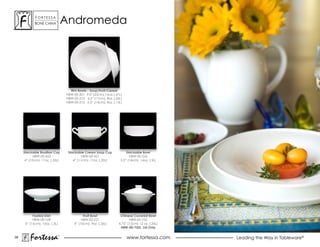 ForTessa
            Bone china
                          Tm
                                   andromeda




                                     Rim Bowls - Soup/Fruit/Cereal
                                   HBW-00-201 9.0” (23cm), 14 oz. (.41L)
                                   HBW-00-212 6.5” (17cm), 8oz. (.26L)
                                   HBW-00-213 5.5” (14cm), 4oz. (.13L)




     Stackable Bouillon Cup         Stackable Cream Soup Cup               Stackable Bowl
           HBW-00-422                       HBW-00-421                       hBW-00-226
      4” (10cm), 11oz. (.35L)          4” (11cm), 11oz. (.35L)         5.5” (14cm), 16oz. (.5L)




           Footed Dish                        Fruit Bowl              Chinese Covered Bowl
           HBW-00-109                        hBW-00-221                     HBW-00-752
      6” (15cm), 10oz. (.3L)            4” (10cm), 9oz. (.26L)       4.75” (12cm) 12 oz. (.35L)
                                                                      HBW-00-752L Lid Only


39
         Fortessa              ®
                                                                           www.fortessa.com       Leading the Way in Tableware®
 