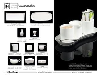 ForTessa
           Bone china
                        Tm   accessories




           Rectangle Flared Dish                                  Oval Tray
     HBW-00-154 10.5” x 4.37” (27x11cm)              HBW-00-721 12.35” x 4.75” (31cm x 12cm)




                          S & P Shakers
                          3.75” (9.5cm)                Egg Cup
                        hBW-00-621    SALT       HBW-00-711 2.5” (6cm)
                        hBW-00-622 PEPPER




              Creamer                   Cylindrical Cup /              Creamer
       HBW-00-514    5 oz. (.15L)     Sugar Packet Holder       HBW-00-512    5 oz. (.15L)
       HBW-00-515 2.75 oz. (.08L)   HBW-00-516 2.75 oz. (. 09L) HBW-00-513 10.5 oz. (.31L)




                                                                                               ALU-00-017, Fortaluxe® SuperWhite®
                                                                                               Three compartment underliner shown with
          Sauce/Butter Boat
                                        Sugar Packet Holder             Ashtray                HBW-00-516 Cylindrical Cup / Sugar Packet
      hBW-00-603 12 oz. (.32L)
                                            HBW-00-502            HBW-00-701 4” (10cm)         Holder and HBW-00-515 Creamer
      HBW-00-605   5 oz. (.15L)
                                    2.75” x 3.75” (7cm x 9.5cm)

45
        Fortessa             ®
                                                                    www.fortessa.com               Leading the Way in Tableware®
 