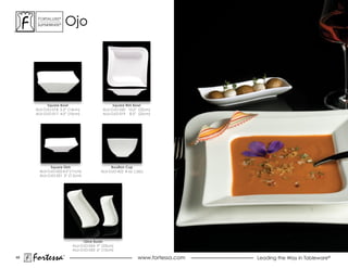 ForTaLuxe®
      suPerWhiTe®       ojo




          Square Bowl                        Square Rim Bowl
     ALU-OJO-018 5.5” (14cm)            ALU-OJO-020 10.0” (25cm)
     ALU-OJO-017 4.0” (10cm)            ALU-OJO-019 8.5” (22cm)




            Square Dish                     Bouillon Cup
       ALU-OJO-022 4.5” (11cm)         ALU-OJO-422 8 oz. (.26L)
       ALU-OJO-021 3” (7.5cm)




                              Olive Boats
                         ALU-OJO-024 9” (23cm)
                         ALU-OJO-023 6” (15cm)

48
     Fortessa       ®
                                                           www.fortessa.com   Leading the Way in Tableware®
 