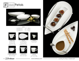 ForTaLuxe®
       suPerWhiTe®        Petals




                                            Bowls
                              ALU-PETALS-137     13.75” (35cm)
                              aLu-PeTaLs-130        12” (30cm)
                              ALU-PETALS-122      8.5” (21.6cm)
                              ALU-PETALS-121         4” (10cm)




         Coffee Cups                       Saucers                    Creamer
        ALU-PETALS-405                  ALU-PETALS-452             ALU-PETALS-512
        Std. 8 oz. (.26L)              Std. 8.5” (22cm)             2.5 oz. (.07L)
        ALU-PETALS-406                  ALU-PETALS-462
      Espresso 3 oz. (.09L)          Espresso 6.5”(16cm)




     Stackable Coffee Cups               Coffee Cups                  Ojo Cup
        HBW-CARINA-405                HBW-CARINA-406                aLu-oJo-006
         Std. 8 oz. (.26L)             Std. 10 oz. (.29L)         Esp. 2.5 oz. (.08L)

52
     Fortessa         ®
                                                                   www.fortessa.com     Leading the Way in Tableware®
 